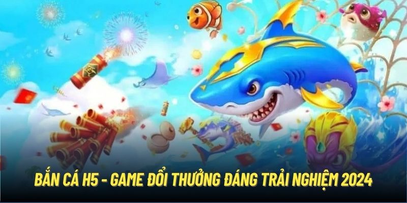 Bắn cá H5 - Game đổi thưởng đáng trải nghiệm 2024